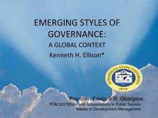 EMERGING STYLES OF
GOVERNANCE:
A GLOBAL CONTEXT
Kenneth H. Ellison*
Reporter: Edwin B.R. Gbargaye
FDM 202 Ethics and Accountability in Public Service
Master in Development Management
 