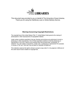 This document was provided to you on behalf of The University of Iowa Libraries. 
      Thank you for using the Interlibrary Loan or Article Delivery Service. 




                      Warning Concerning Copyright Restrictions 

The copyright law of the United States (Title 17, United States Code) governs the making of 
photocopies or other reproductions of copyrighted material. 

Under certain conditions specified in the law, libraries and archives are authorized to furnish a 
photocopy or other reproduction. One of these specified conditions is that the photocopy or 
reproduction is not to be "used for any purpose other than private study, scholarship, or 
research." If a user makes a request for, or later uses, a photocopy or reproduction for purposes 
in excess of "fair use", that user may be liable for copyright infringement. 

This institution reserves the right to refuse to accept a copy order if, in its judgment, fulfillment of 
the order would involve violation of copyright law.
 