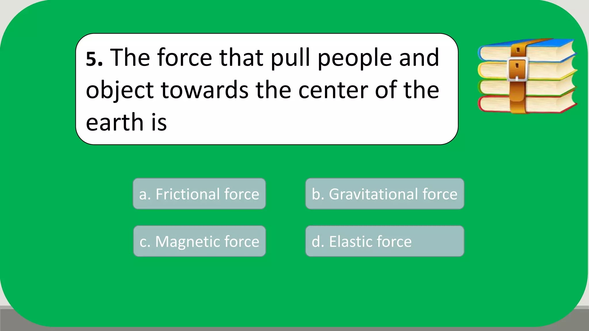 5. The force that pull people and
object towards the center of the
earth is
a. Frictional force b. Gravitational force
d. Elastic forcec. Magnetic force
 