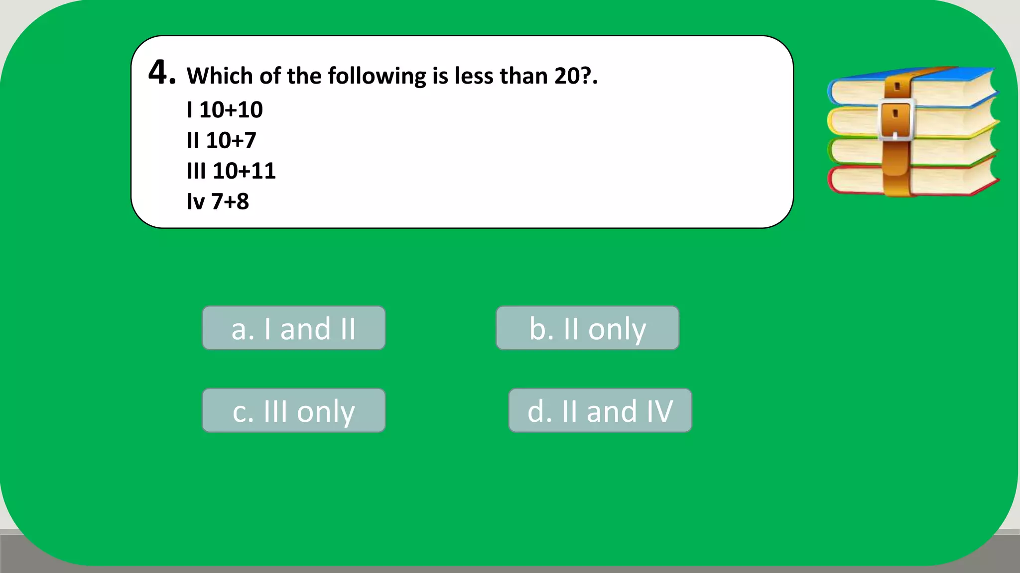 4. Which of the following is less than 20?.
I 10+10
II 10+7
III 10+11
Iv 7+8
a. I and II b. II only
d. II and IVc. III only
 
