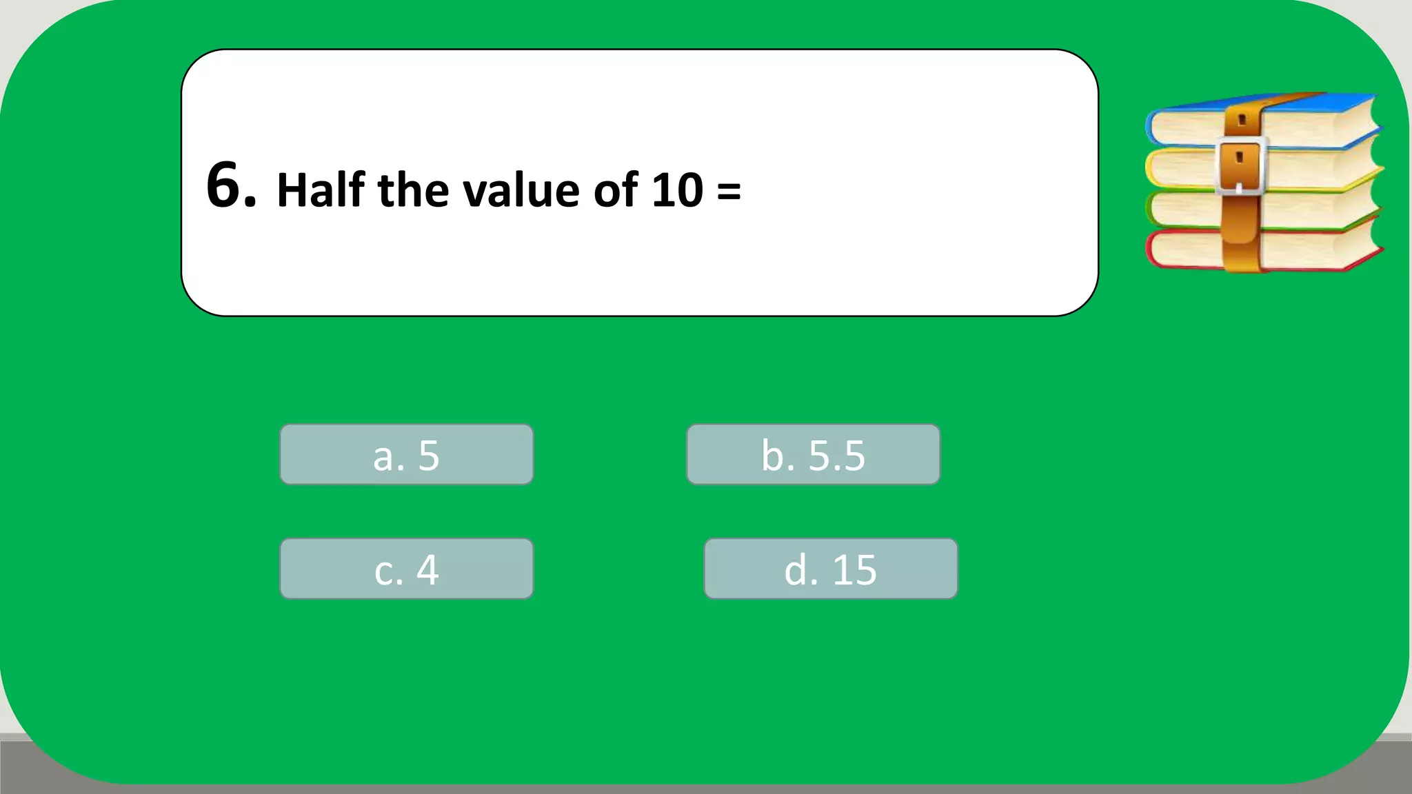 6. Half the value of 10 =
a. 5 b. 5.5
d. 15c. 4
 