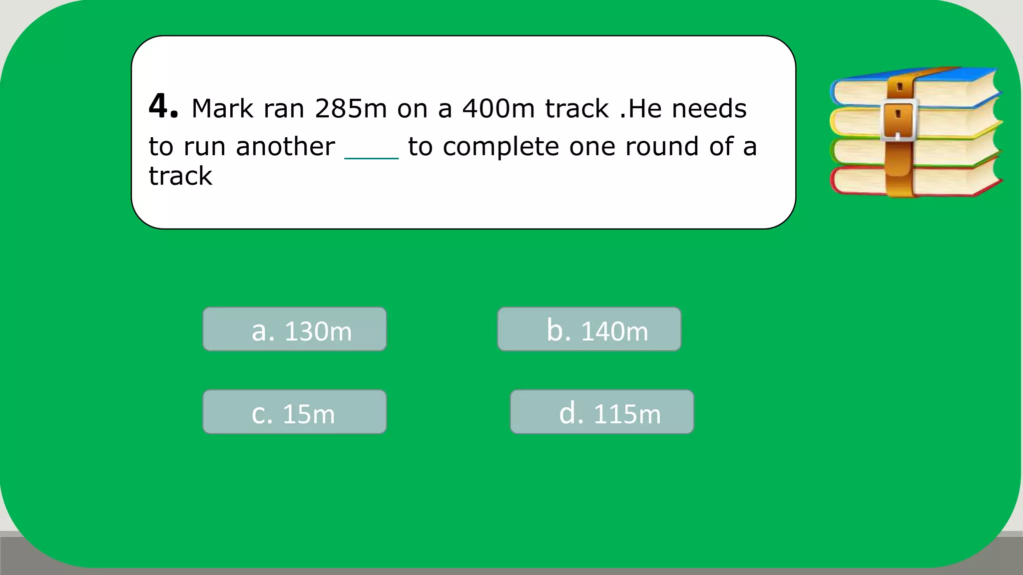 4. Mark ran 285m on a 400m track .He needs
to run another to complete one round of a
track
a. 130m b. 140m
d. 115mc. 15m
 