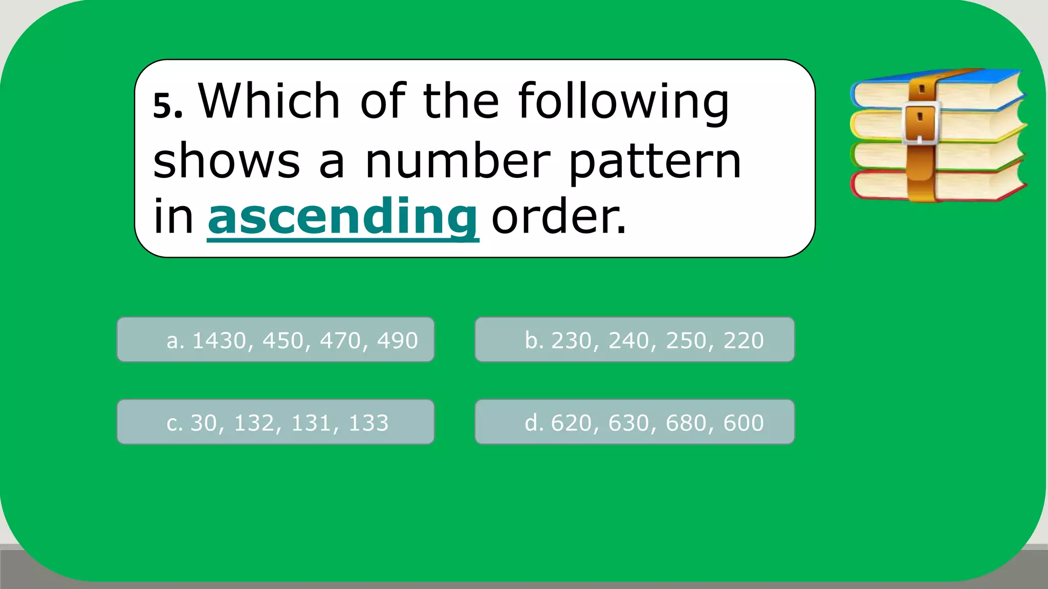 5. Which of the following
shows a number pattern
in ascending order.
a. 1430, 450, 470, 490 b. 230, 240, 250, 220
d. 620, 630, 680, 600c. 30, 132, 131, 133
 