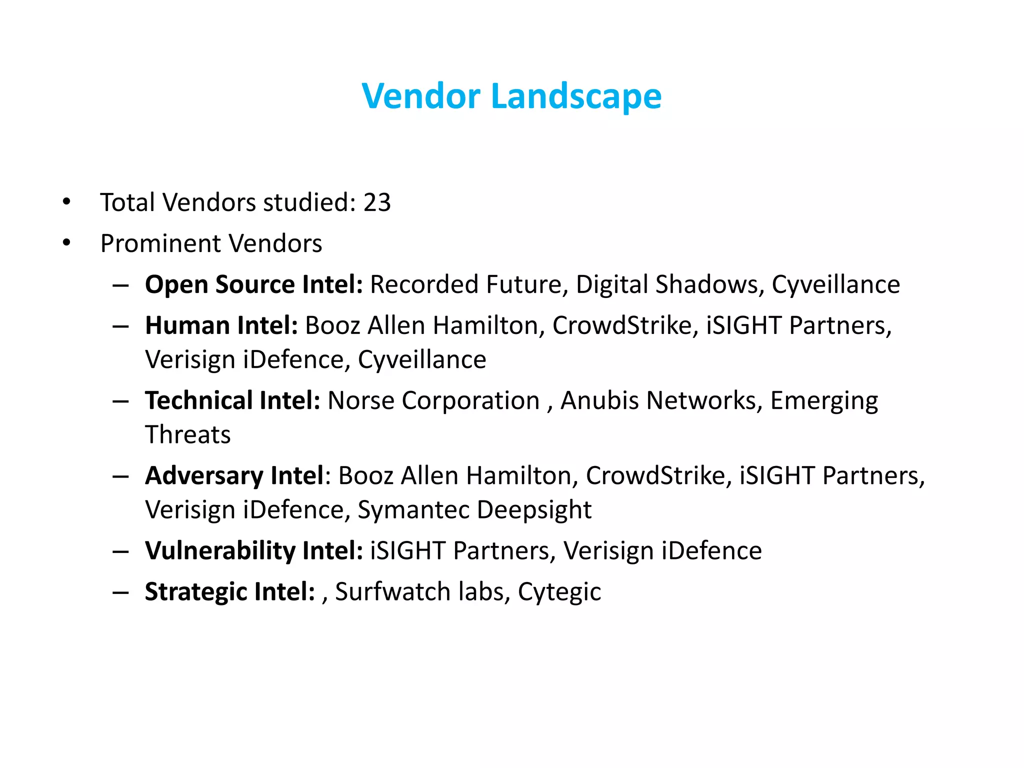Vendor Landscape
• Total Vendors studied: 23
• Prominent Vendors
– Open Source Intel: Recorded Future, Digital Shadows, Cyveillance
– Human Intel: Booz Allen Hamilton, CrowdStrike, iSIGHT Partners,
Verisign iDefence, Cyveillance
– Technical Intel: Norse Corporation , Anubis Networks, Emerging
Threats
– Adversary Intel: Booz Allen Hamilton, CrowdStrike, iSIGHT Partners,
Verisign iDefence, Symantec Deepsight
– Vulnerability Intel: iSIGHT Partners, Verisign iDefence
– Strategic Intel: , Surfwatch labs, Cytegic
 