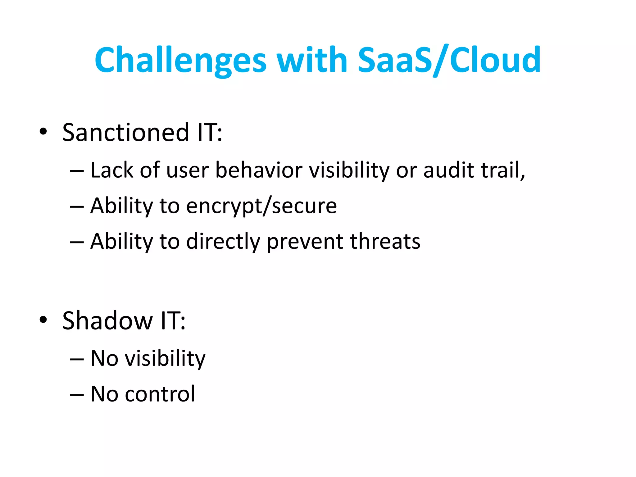 Challenges with SaaS/Cloud
• Sanctioned IT:
– Lack of user behavior visibility or audit trail,
– Ability to encrypt/secure
– Ability to directly prevent threats
• Shadow IT:
– No visibility
– No control
 