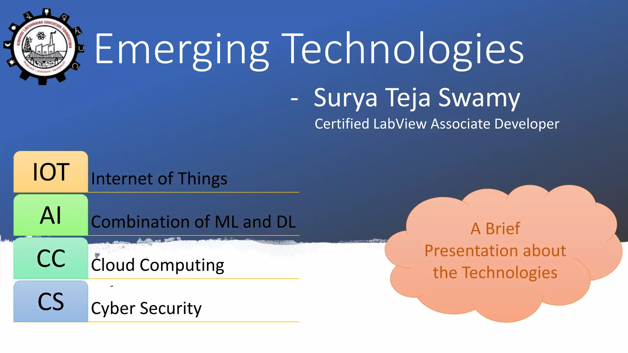 Emerging Technologies
- Surya Teja Swamy
Certified LabView Associate Developer
Internet of ThingsIOT
Combination of ML and DLAI
Cloud ComputingCC
Cyber SecurityCS
A Brief
Presentation about
the Technologies