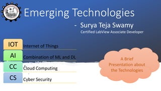 Emerging Technologies
- Surya Teja Swamy
Certified LabView Associate Developer
Internet of ThingsIOT
Combination of ML and DLAI
Cloud ComputingCC
Cyber SecurityCS
A Brief
Presentation about
the Technologies
 