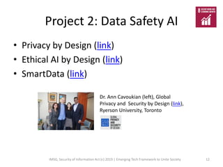 Project 2: Data Safety AI
• Privacy by Design (link)
• Ethical AI by Design (link)
• SmartData (link)
IMSG, Security of Information Act (c) 2019 | Emerging Tech Framework to Unite Society 12
Dr. Ann Cavoukian (left), Global
Privacy and Security by Design (link),
Ryerson University, Toronto
 