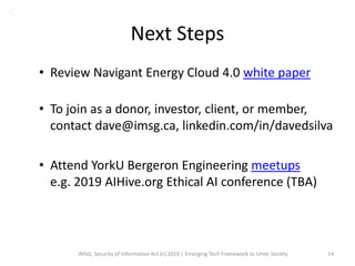 Next Steps
• Review Navigant Energy Cloud 4.0 white paper
• To join as a donor, investor, client, or member,
contact dave@imsg.ca, linkedin.com/in/davedsilva
• Attend YorkU Bergeron Engineering meetups
e.g. 2019 AIHive.org Ethical AI conference (TBA)
IMSG, Security of Information Act (c) 2019 | Emerging Tech Framework to Unite Society 14
C
 