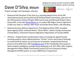 Dave D’Silva, BMath
• Richmond Hill Volunteer of the Year (e.g. founding Media Prime of the YRP
administered award-winning Richmond Hill Road Watch Committee, past chair of
the PMI-Southern Ontario Chapter PMO Community and Microsoft Project Users
Group GTA, co-founder BitcoinNorth.ca, co-creator RBC Rogers Centre Legends of
Cricket Live India vs. Pakistan 2007 Heart and Stroke Peace Match, 10K attending
• National Security, Defence Department, York Regional Police (YRP), Canadian
Space Agency (CSA), Lockheed Martin “Skunk Works”, Atomic Energy Commission
Limited (AECL), Investment Industry Regulatory Organization of Canada (IIROC)
• IP/Thesis - Programmatic transformation theory of change by algorithmically
inverting systemic value-robbing behavior “friction” (micro-war/cultural bullying)
to unlock profit & impact via an economic (innovation / productivity) formula
proven out by McKinsey's $6T PriceMetrix.com AI DLT stockbroker tech quantum
field emergent intelligence synergy theory deployed as AI, DLT, Office 365, Program
Management Office (PMO) Command & Control (C2) mini Enterprise Project
Management (EPM) system, as a year 2000 Phase II experiment
IMSG, Security of Information Act (c) 2019 | Emerging Tech Framework to Unite Society 3
Bridging the Gap by Jennifer Ferdinand, 2008
Commissioned Schrodinger equation painting
Project manager, tech developer, educator
A
 