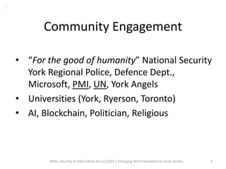 Community Engagement
• “For the good of humanity” National Security
York Regional Police, Defence Dept.,
Microsoft, PMI, UN, York Angels
• Universities (York, Ryerson, Toronto)
• AI, Blockchain, Politician, Religious
IMSG, Security of Information Act (c) 2019 | Emerging Tech Framework to Unite Society 4
B
 