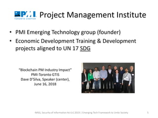 Project Management Institute
• PMI Emerging Technology group (founder)
• Economic Development Training & Development
projects aligned to UN 17 SDG
IMSG, Security of Information Act (c) 2019 | Emerging Tech Framework to Unite Society 5
“Blockchain PM Industry Impact”
PMI-Toronto GTIS
Dave D’Silva, Speaker (center),
June 16, 2018
 