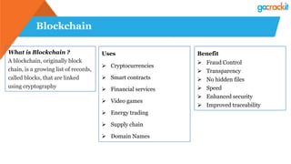 Blockchain
What is Blockchain ?
A blockchain, originally block
chain, is a growing list of records,
called blocks, that are linked
using cryptography
Uses
 Cryptocurrencies
 Smart contracts
 Financial services
 Video games
 Energy trading
 Supply chain
 Domain Names
Benefit
 Fraud Control
 Transparency
 No hidden files
 Speed
 Enhanced security
 Improved traceability
 