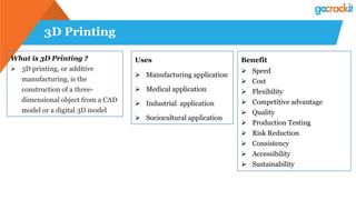 3D Printing
What is 3D Printing ?
 3D printing, or additive
manufacturing, is the
construction of a three-
dimensional object from a CAD
model or a digital 3D model
Uses
 Manufacturing application
 Medical application
 Industrial application
 Sociocultural application
Benefit
 Speed
 Cost
 Flexibility
 Competitive advantage
 Quality
 Production Testing
 Risk Reduction
 Consistency
 Accessibility
 Sustainability
 