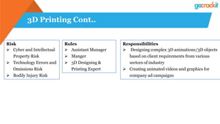 3D Printing Cont..
Risk
 Cyber and Intellectual
Property Risk
 Technology Errors and
Omissions Risk
 Bodily Injury Risk
Roles
 Assistant Manager
 Manger
 3D Designing &
Printing Expert
Responsibilities
 Designing complex 3D animations/3D objects
based on client requirements from various
sectors of industry
 Creating animated videos and graphics for
company ad campaigns
 