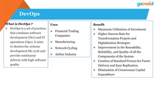 DevOps
What is DevOps ?
 DevOps is a set of practices
that combines software
development (Dev) and IT
operations (Ops). It aims
to shorten the systems
development life cycle and
provide continuous
delivery with high software
quality
Uses
 Financial Trading
Companies
 Manufacturing
 Network Cycling
 Airline Industry
Benefit
 Maximum Utilization of Investment
 Higher Success Rate for
Transformation Projects and
Digitalization Strategies
 Improvement in the Reusability,
Reliability, and Quality of all the
Components of the System
 Creation of Standard Process for Faster
Delivery and Easy Replication
 Elimination of Unnecessary Capital
Expenditure
 