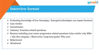 Interview format
 Evaluating knowledge of how Emerging / Emerged technologies can impact business
 Case studies
 Guesstimates
 Industry/ Function related questions
 Resume including your career progression related questions (why switch/ why MBA
/ why this company / Short term/ Long term goals/ Why you)
 Behavioural
 Situational
 