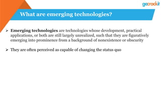 What are emerging technologies?
 Emerging technologies are technologies whose development, practical
applications, or both are still largely unrealized, such that they are figuratively
emerging into prominence from a background of nonexistence or obscurity
 They are often perceived as capable of changing the status quo
 