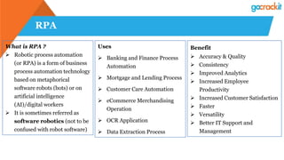 RPA
What is RPA ?
 Robotic process automation
(or RPA) is a form of business
process automation technology
based on metaphorical
software robots (bots) or on
artificial intelligence
(AI)/digital workers
 It is sometimes referred as
software robotics (not to be
confused with robot software)
Uses
 Banking and Finance Process
Automation
 Mortgage and Lending Process
 Customer Care Automation
 eCommerce Merchandising
Operation
 OCR Application
 Data Extraction Process
Benefit
 Accuracy & Quality
 Consistency
 Improved Analytics
 Increased Employee
Productivity
 Increased Customer Satisfaction
 Faster
 Versatility
 Better IT Support and
Management
 
