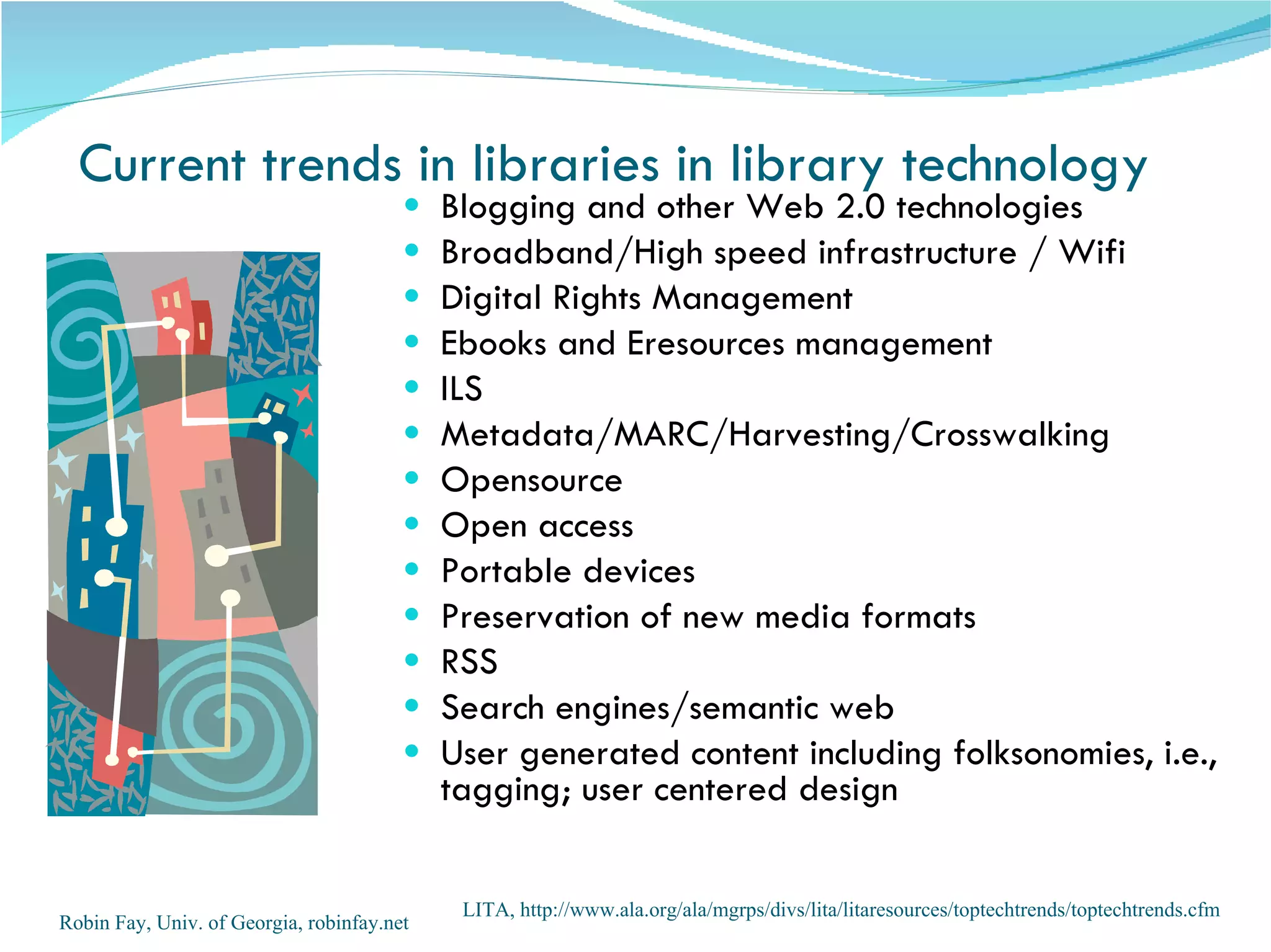Current trends in libraries in library technology Blogging and other Web 2.0 technologies Broadband/High speed infrastructure / Wifi Digital Rights Management  Ebooks and Eresources management ILS  Metadata/MARC/Harvesting/Crosswalking  Opensource Open access  Portable devices Preservation of new media formats RSS  Search engines/semantic web User generated content including folksonomies, i.e., tagging; user centered design  Robin Fay, Univ. of Georgia, robinfay.net LITA, http://www.ala.org/ala/mgrps/divs/lita/litaresources/toptechtrends/toptechtrends.cfm  