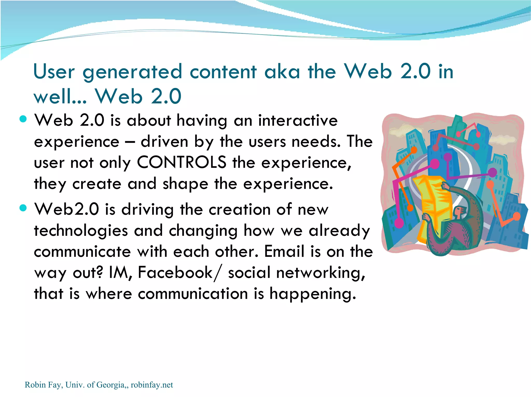 User generated content aka the Web 2.0 in well... Web 2.0 Web 2.0 is about having an interactive experience – driven by the users needs. The user not only CONTROLS the experience, they create and shape the experience. Web2.0 is driving the creation of new technologies and changing how we already communicate with each other. Email is on the way out? IM, Facebook/ social networking, that is where communication is happening.  Robin Fay, Univ. of Georgia,, robinfay.net 