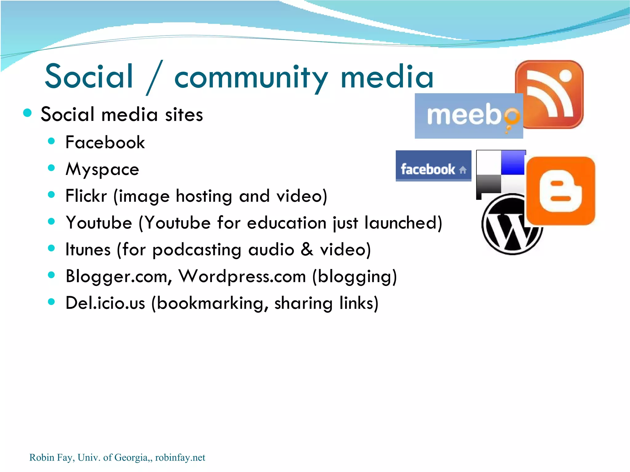 Social media sites Facebook  Myspace Flickr (image hosting and video) Youtube (Youtube for education just launched) Itunes (for podcasting audio & video) Blogger.com, Wordpress.com (blogging) Del.icio.us (bookmarking, sharing links) Social / community media Robin Fay, Univ. of Georgia,, robinfay.net 
