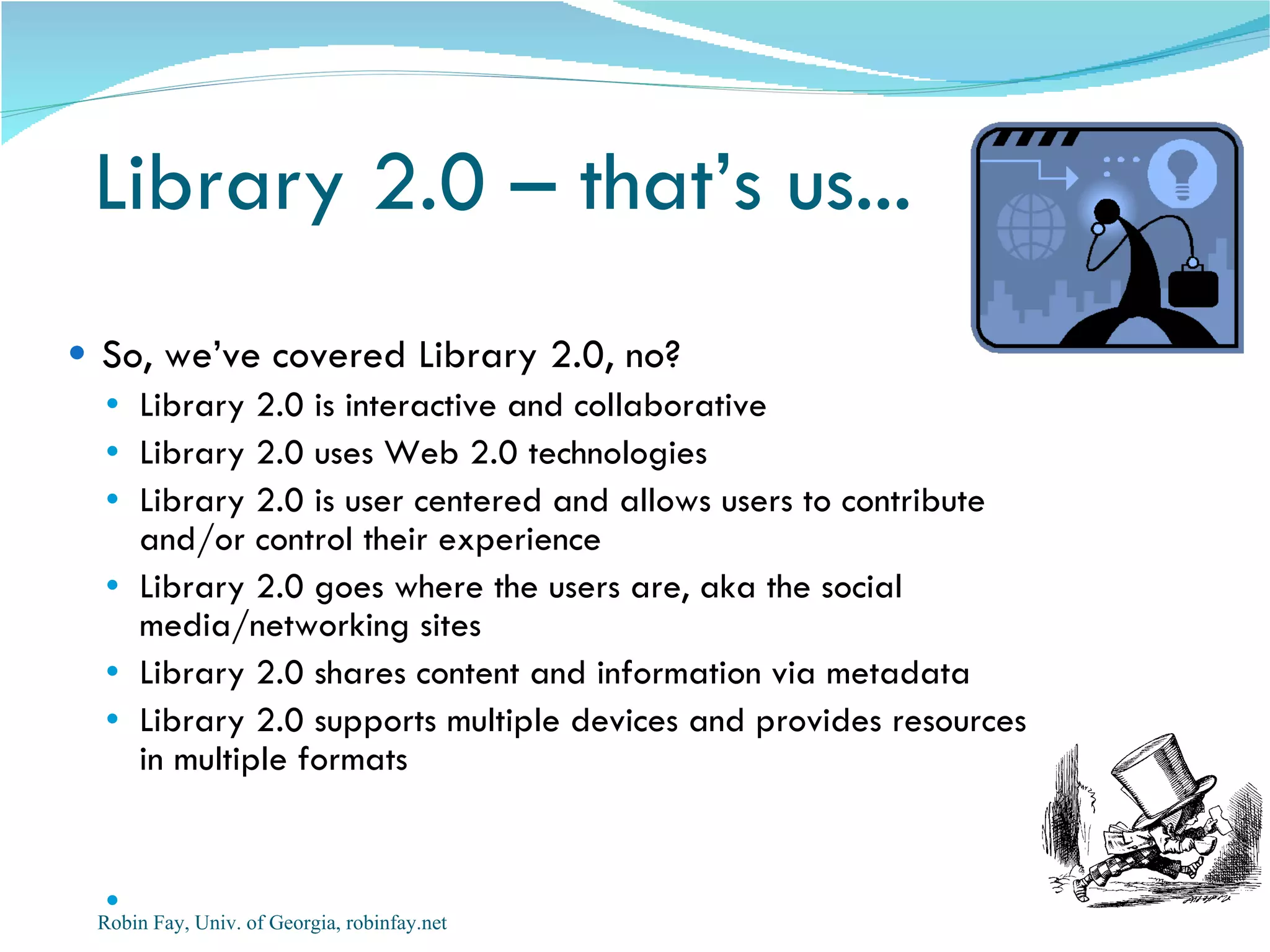 Library 2.0 – that’s us...  So, we’ve covered Library 2.0, no? Library 2.0 is interactive and collaborative Library 2.0 uses Web 2.0 technologies Library 2.0 is user centered and allows users to contribute and/or control their experience Library 2.0 goes where the users are, aka the social media/networking sites Library 2.0 shares content and information via metadata  Library 2.0 supports multiple devices and provides resources in multiple formats Robin Fay, Univ. of Georgia, robinfay.net 