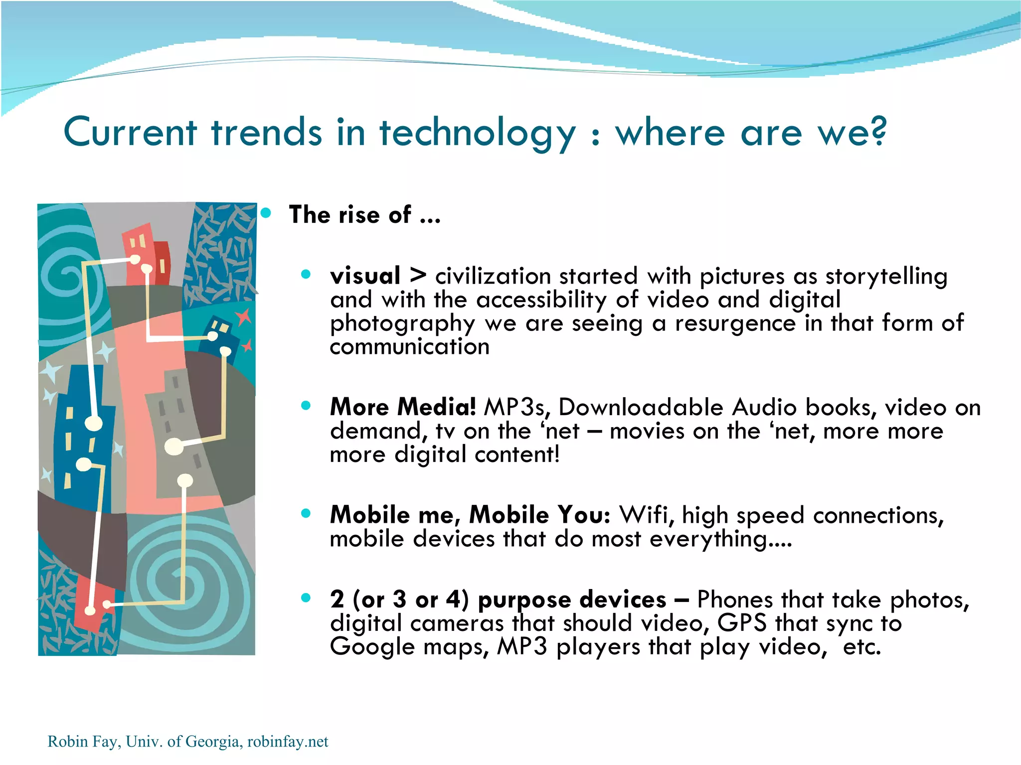 Current trends in technology : where are we? The rise of ... visual >  civilization started with pictures as storytelling and with the accessibility of video and digital photography we are seeing a resurgence in that form of communication  More Media!  MP3s, Downloadable Audio books, video on demand, tv on the ‘net – movies on the ‘net, more more more digital content!  Mobile me, Mobile You:  Wifi, high speed connections, mobile devices that do most everything.... 2 (or 3 or 4) purpose devices –  Phones that take photos, digital cameras that should video, GPS that sync to Google maps, MP3 players that play video,  etc.  Robin Fay, Univ. of Georgia, robinfay.net 