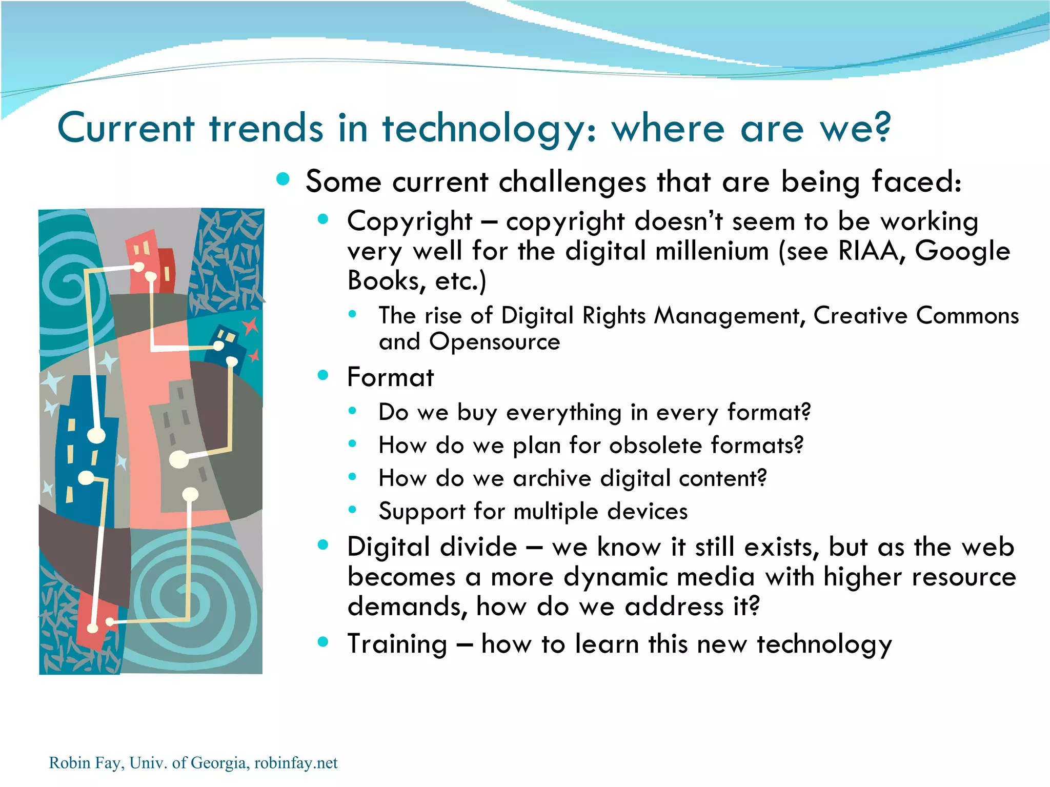 Current trends in technology: where are we? Some current challenges that are being faced: Copyright – copyright doesn’t seem to be working very well for the digital millenium (see RIAA, Google Books, etc.)  The rise of Digital Rights Management, Creative Commons and Opensource Format Do we buy everything in every format? How do we plan for obsolete formats? How do we archive digital content? Support for multiple devices Digital divide – we know it still exists, but as the web becomes a more dynamic media with higher resource demands, how do we address it? Training – how to learn this new technology Robin Fay, Univ. of Georgia, robinfay.net 