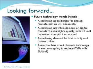 Looking forward...  Future technology trends include A continuing appreciation for analog formats, such as LPs, books, etc.  A continuing growth in demand of digital formats at even higher quality, at least until the resources equal the demand A continuing demand for interactivity and customization A need to think about obsolete technology (is everyone going to replace DVDs with BluRay?) Robin Fay, Univ. of Georgia, robinfay.net 