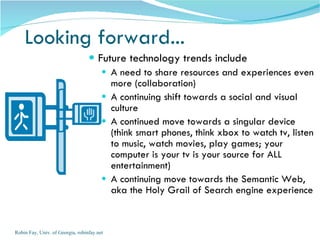 Looking forward...  Future technology trends include A need to share resources and experiences even more (collaboration) A continuing shift towards a social and visual culture A continued move towards a singular device (think smart phones, think xbox to watch tv, listen to music, watch movies, play games; your computer is your tv is your source for ALL entertainment) A continuing move towards the Semantic Web, aka the Holy Grail of Search engine experience Robin Fay, Univ. of Georgia, robinfay.net 