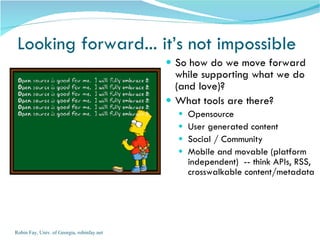 Looking forward... it’s not impossible So how do we move forward while supporting what we do (and love)?  What tools are there? Opensource User generated content Social / Community  Mobile and movable (platform independent)  -- think APIs, RSS, crosswalkable content/metadata Robin Fay, Univ. of Georgia, robinfay.net 