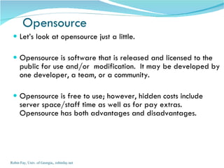 Let’s look at opensource just a little.  Opensource is software that is released and licensed to the public for use and/or  modification.  It may be developed by one developer, a team, or a community. Opensource is free to use; however, hidden costs include server space/staff time as well as for pay extras. Opensource has both advantages and disadvantages. Opensource Robin Fay, Univ. of Georgia,, robinfay.net 