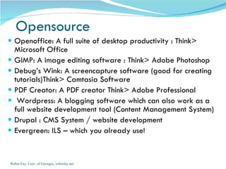 Openoffice: A full suite of desktop productivity : Think> Microsoft Office GIMP: A image editing software : Think> Adobe Photoshop Debug’s Wink: A screencapture software (good for creating tutorials)Think> Camtasia Software PDF Creator: A PDF creator Think> Adobe Professional Wordpress: A blogging software which can also work as a full website development tool (Content Management System)  Drupal : CMS System / website development Evergreen: ILS – which you already use! Opensource Robin Fay, Univ. of Georgia,, robinfay.net 