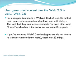 User generated content aka the Web 2.0 in well... Web 2.0 For example Youtube is a Web2.0 kind of website in that users can create accounts and upload and edit videos. The fact that they can leave comments for each other and “friend” each other is the social network/media aspect. If you’ve not used Web2.0 technologies are do not where to start (or want to learn more), check out 23 things. Robin Fay, Univ. of Georgia,, robinfay.net 