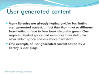User generated content Many libraries are already hosting and/or facilitating user generated content. … but then that is not so different from hosting a face to face book discussion group. One requires physical space and assistance from staff; the other virtual space and assistance from staff. One example of user generated content hosted by a library is user blogs Robin Fay, Univ. of Georgia,, robinfay.net 