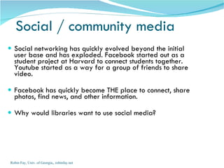 Social networking has quickly evolved beyond the initial user base and has exploded. Facebook started out as a student project at Harvard to connect students together. Youtube started as a way for a group of friends to share video.  Facebook has quickly become THE place to connect, share photos, find news, and other information.  Why would libraries want to use social media? Social / community media Robin Fay, Univ. of Georgia,, robinfay.net 