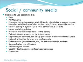 Reasons to use social media: Free PR/Marketing Provide subscription services via RSS feeds; also ability to embed content into other websites (pageflakes etc.) or read/interact via mobile device Ease of pulling in dynamic (real time) content into a website Instant updating/editing Provide a more informal “face” to the library Push out content to users, i.e. be in their space Depending on software, can set up publication of announcements & posts  Network with other libraries and professionals Offer services (ask reference, etc.) via the social media platform Communication tool with users Publish original content Usability testing/comments/feedback from users  Even more! Social / community media Robin Fay, Univ. of Georgia,, robinfay.net 