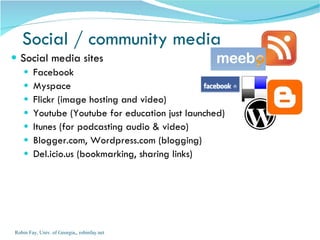 Social media sites Facebook  Myspace Flickr (image hosting and video) Youtube (Youtube for education just launched) Itunes (for podcasting audio & video) Blogger.com, Wordpress.com (blogging) Del.icio.us (bookmarking, sharing links) Social / community media Robin Fay, Univ. of Georgia,, robinfay.net 