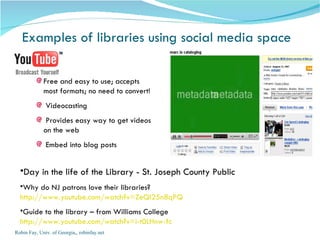 Examples of libraries using social media space Robin Fay, Univ. of Georgia,, robinfay.net Day in the life of the Library - St. Joseph County Public Why do NJ patrons love their libraries? http://www.youtube.com/watch?v=ZeQI25n8qPQ Guide to the library – from Williams College http://www.youtube.com/watch?v=i-t0LHnw-fc Free and easy to use; accepts most formats; no need to convert! Videocasting Provides easy way to get videos on the web Embed into blog posts 
