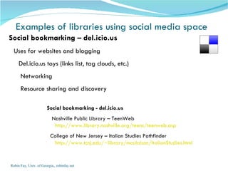 Examples of libraries using social media space Robin Fay, Univ. of Georgia,, robinfay.net Social bookmarking – del.icio.us   Uses for websites and blogging  Del.icio.us toys (links list, tag clouds, etc.) Networking  Resource sharing and discovery Social bookmarking - del.icio.us Nashville Public Library – TeenWeb  http://www.library.nashville.org/teens/teenweb.asp College of New Jersey – Italian Studies Pathfinder http://www.tcnj.edu/~library/moulaison/ItalianStudies.html 