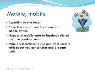 Mobile, mobile According to one report 65 million users access facebook via a mobile device Number of mobile users to facebook tripled over the previous year Mobile will continue to rise and we’ll need to think about how our services and products scale  Robin Fay, Univ. of Georgia, robinfay.net 