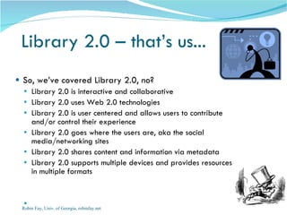 Library 2.0 – that’s us...  So, we’ve covered Library 2.0, no? Library 2.0 is interactive and collaborative Library 2.0 uses Web 2.0 technologies Library 2.0 is user centered and allows users to contribute and/or control their experience Library 2.0 goes where the users are, aka the social media/networking sites Library 2.0 shares content and information via metadata  Library 2.0 supports multiple devices and provides resources in multiple formats Robin Fay, Univ. of Georgia, robinfay.net 