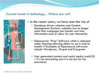 Current trends in technology... Where are we?  In the recent years, we have seen the rise of  Database driven websites and Content Management Systems: websites are no longer static html webpages but include real time information and/or allow for user interaction Opensource: “Free” Software which is released under licensing allowing others to use it and/or modify it Examples of Opensource softwares include Wordpress,  Drupal and Evergreen User generated content and social media (web2.0) – it’s not networking and it is not just for fun (anymore) Robin Fay, Univ. of Georgia, robinfay.net 