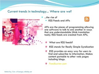 ...the rise of  RSS Feeds and APIs APIs are the pieces of programming allowing one software to talk to one another in ways that are understandable (think translation tools). RSS feeds are created from APIs.  What are RSS feeds? RSS stands for Really Simple Syndication RSS provides an easy way for users to find and subscribe to information. Makes content portable to other web pages including blogs. Feedburner.com Robin Fay, Univ. of Georgia, robinfay.net Current trends in technology... Where are we?  