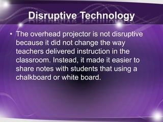 Disruptive Technology
• The overhead projector is not disruptive
because it did not change the way
teachers delivered instruction in the
classroom. Instead, it made it easier to
share notes with students that using a
chalkboard or white board.
 
