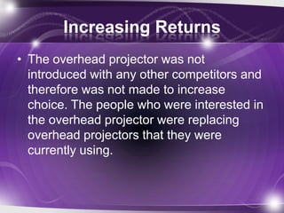 Increasing Returns
• The overhead projector was not
introduced with any other competitors and
therefore was not made to increase
choice. The people who were interested in
the overhead projector were replacing
overhead projectors that they were
currently using.
 