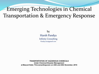 Emerging Technologies in Chemical
Transportation & Emergency Response
TRANSPORTATION OF HAZARDOUS CHEMICALS
Under Chemical Disaster Management
at Mascot Hotel, Thiruvananthapuram on 24th and 25th November, 2010
by
Harsh Pandya
Infinity Consulting
Pandya.ace@gmail.com
 