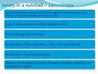 Issues in a nutshell – Administrative
Lack of awareness amongst enforcement agencies regarding provisions
related to hazardous chemical transportation
Lack of enforcement of available legislative tools
Driver training and awareness
Sensitization of first responders – Police, Fire and Medical
Sensitization of general population
Absence of Hazardous Chemical Transport Accident reporting and
investigation system
 