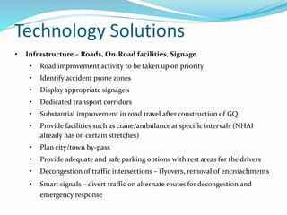 Technology Solutions
• Infrastructure – Roads, On-Road facilities, Signage
• Road improvement activity to be taken up on priority
• Identify accident prone zones
• Display appropriate signage's
• Dedicated transport corridors
• Substantial improvement in road travel after construction of GQ
• Provide facilities such as crane/ambulance at specific intervals (NHAI
already has on certain stretches)
• Plan city/town by-pass
• Provide adequate and safe parking options with rest areas for the drivers
• Decongestion of traffic intersections – flyovers, removal of encroachments
• Smart signals – divert traffic on alternate routes for decongestion and
emergency response
 